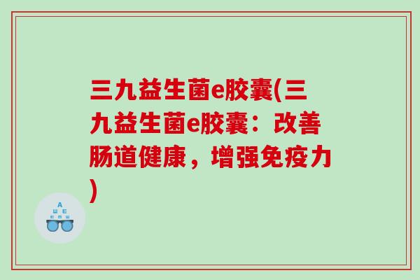 三九益生菌e胶囊(三九益生菌e胶囊：改善肠道健康，增强力)