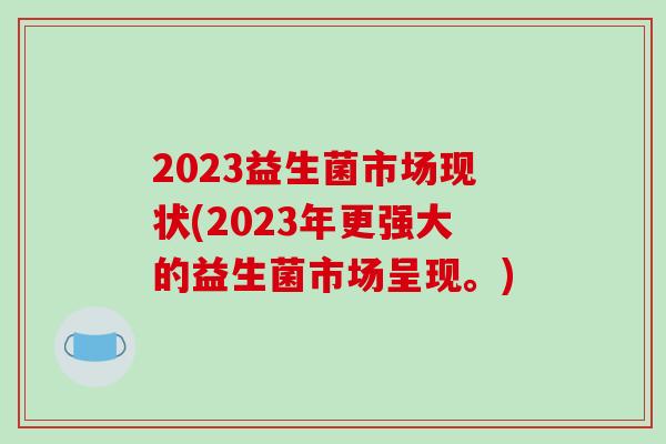 2023益生菌市场现状(2023年更强大的益生菌市场呈现。)
