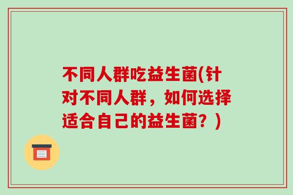 不同人群吃益生菌(针对不同人群，如何选择适合自己的益生菌？)