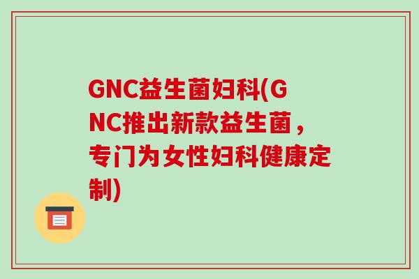 GNC益生菌(GNC推出新款益生菌，专门为女性健康定制)