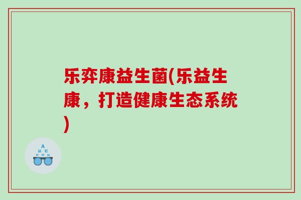 乐弈康益生菌(乐益生康，打造健康生态系统)