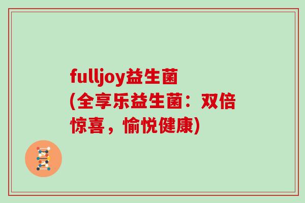 fulljoy益生菌(全享乐益生菌：双倍惊喜，愉悦健康)