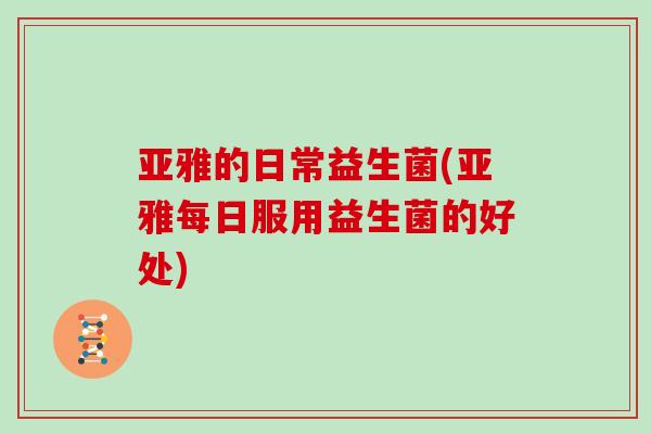 亚雅的日常益生菌(亚雅每日服用益生菌的好处)