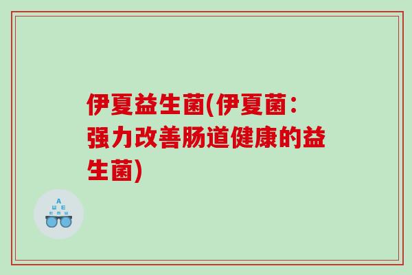 伊夏益生菌(伊夏菌:强力改善肠道健康的益生菌) 伊夏益生菌(伊夏菌:强力改善肠道健康的益生菌)