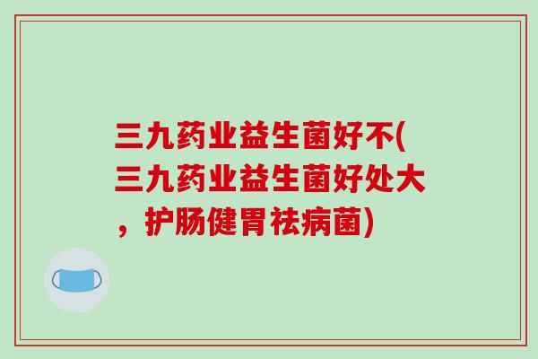 三九药业益生菌好不(三九药业益生菌好处大，护肠健胃祛病菌)