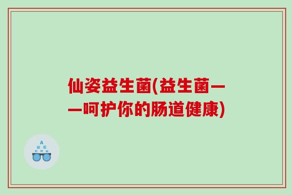 仙姿益生菌(益生菌——呵护你的肠道健康) 仙姿益生菌(益生菌——呵护你的肠道健康)
