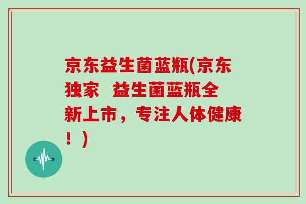 京东益生菌蓝瓶(京东独家  益生菌蓝瓶全新上市，专注人体健康！)
