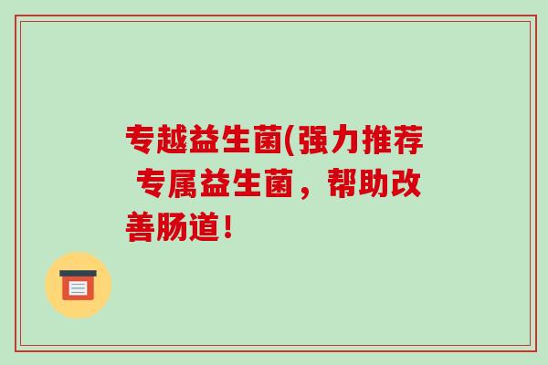 专越益生菌(强力推荐 专属益生菌，帮助改善肠道！