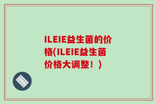 ILEIE益生菌的价格(ILEIE益生菌价格大调整！)