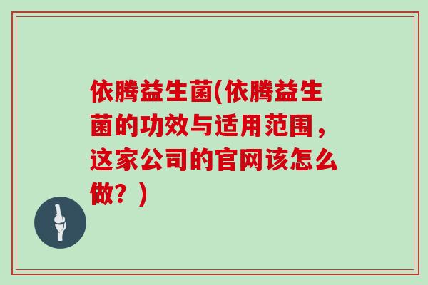 依腾益生菌(依腾益生菌的功效与适用范围，这家公司的官网该怎么做？)