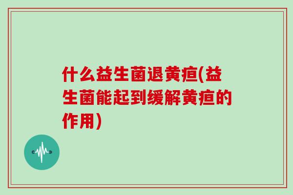 什么益生菌退黄疸(益生菌能起到缓解黄疸的作用)
