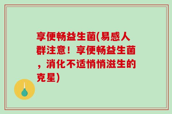 享便畅益生菌(易感人群注意！享便畅益生菌，消化不适悄悄滋生的克星)