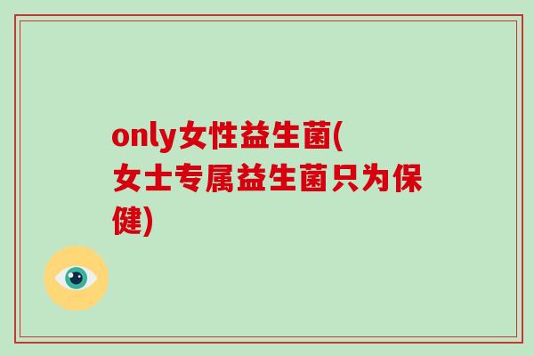 only女性益生菌(女士专属益生菌只为保健) only女性益生菌(女士专属益生菌只为保健)