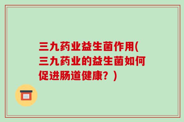 三九药业益生菌作用(三九药业的益生菌如何促进肠道健康？)