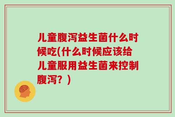 儿童腹泻益生菌什么时候吃(什么时候应该给儿童服用益生菌来控制腹泻？)
