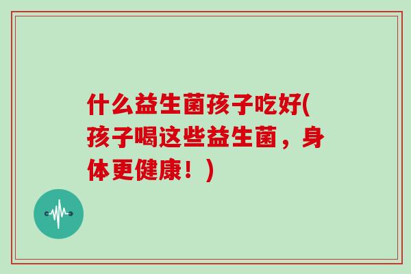 什么益生菌孩子吃好(孩子喝这些益生菌，身体更健康！)