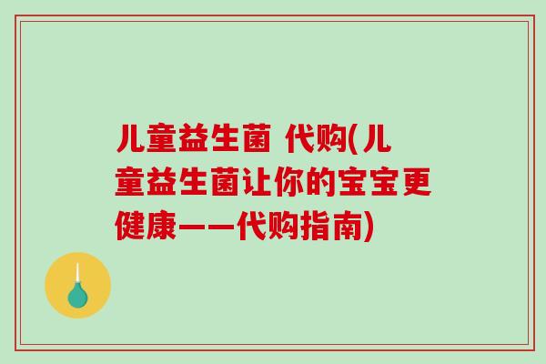 儿童益生菌 代购(儿童益生菌让你的宝宝更健康——代购指南)