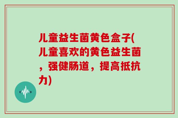儿童益生菌黄色盒子(儿童喜欢的黄色益生菌，强健肠道，提高抵抗力)