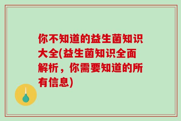 你不知道的益生菌知识大全(益生菌知识全面解析，你需要知道的所有信息)