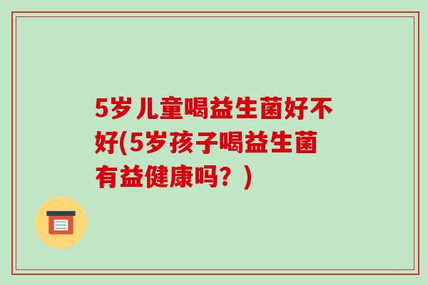 5岁儿童喝益生菌好不好(5岁孩子喝益生菌有益健康吗？)