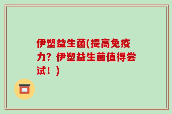 伊塑益生菌(提高免疫力？伊塑益生菌值得尝试！)