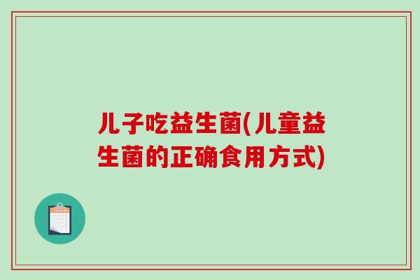 儿子吃益生菌(儿童益生菌的正确食用方式)