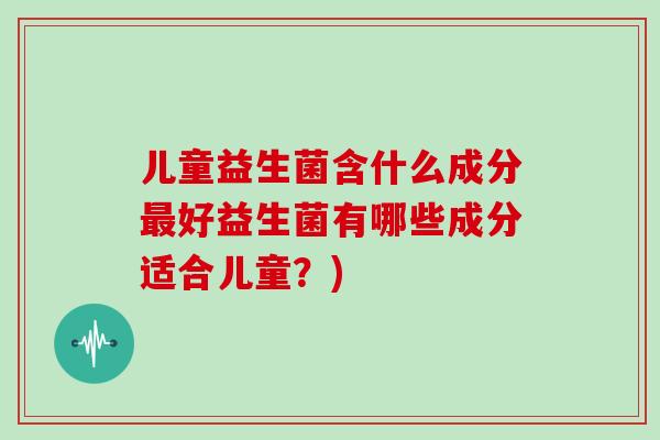 儿童益生菌含什么成分最好益生菌有哪些成分适合儿童？)