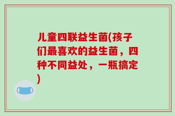 儿童四联益生菌(孩子们最喜欢的益生菌，四种不同益处，一瓶搞定)