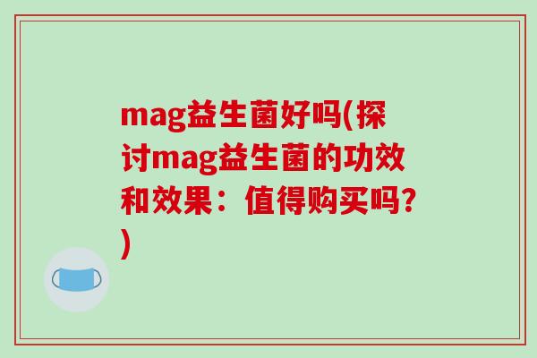 mag益生菌好吗(探讨mag益生菌的功效和效果：值得购买吗？)