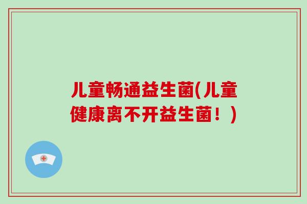 儿童畅通益生菌(儿童健康离不开益生菌！)