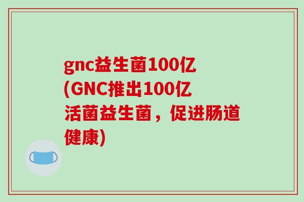 gnc益生菌100亿(GNC推出100亿活菌益生菌，促进肠道健康)