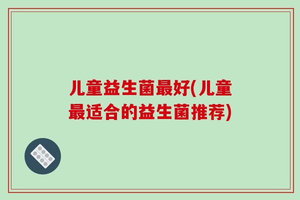 儿童益生菌最好(儿童最适合的益生菌推荐)