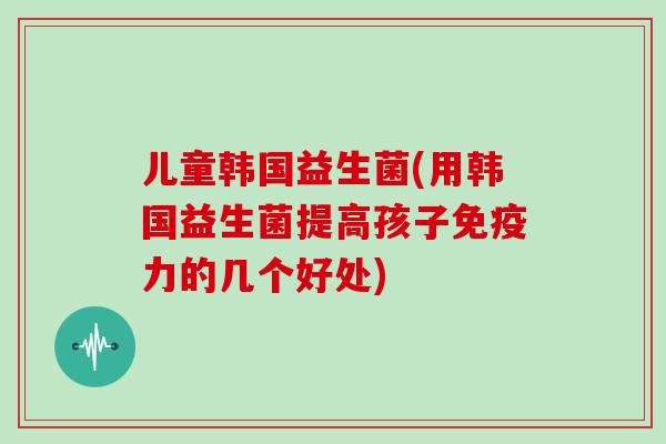 儿童韩国益生菌(用韩国益生菌提高孩子力的几个好处) 儿童韩国益生菌(用韩国益生菌提高孩子力的几个好处)