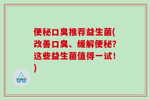 便秘口臭推荐益生菌(改善口臭、缓解便秘？这些益生菌值得一试！)