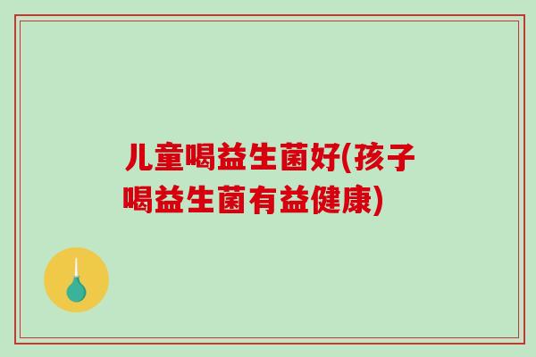 儿童喝益生菌好(孩子喝益生菌有益健康)