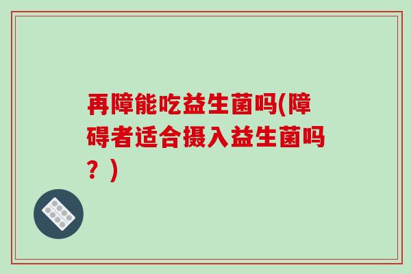 再障能吃益生菌吗(障碍者适合摄入益生菌吗？)