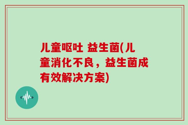 儿童呕吐 益生菌(儿童消化不良，益生菌成有效解决方案)