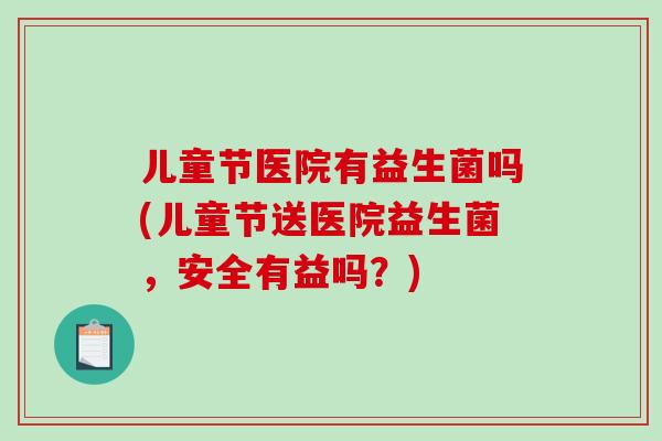 儿童节医院有益生菌吗(儿童节送医院益生菌，安全有益吗？)