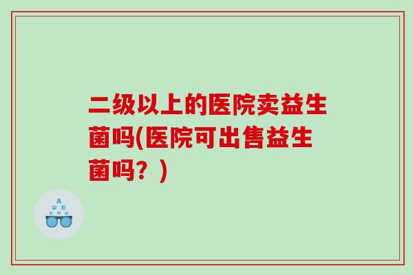 二级以上的医院卖益生菌吗(医院可出售益生菌吗？)