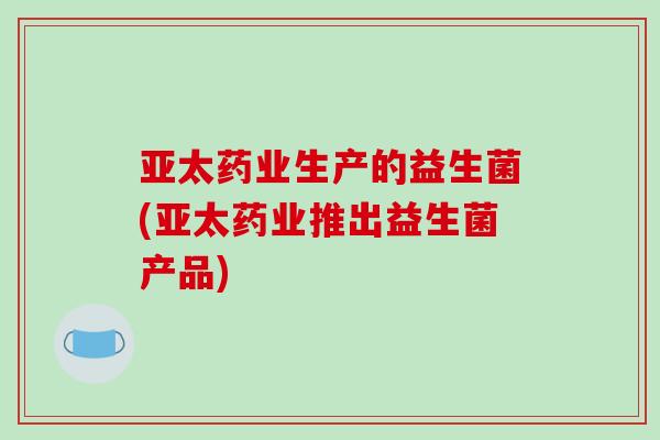 亚太药业生产的益生菌(亚太药业推出益生菌产品)