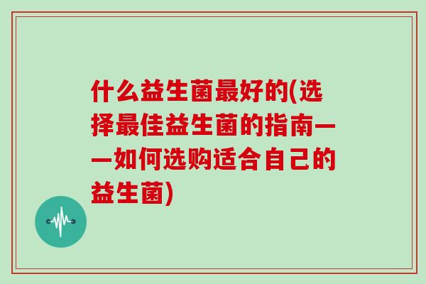 什么益生菌最好的(选择最佳益生菌的指南——如何选购适合自己的益生菌)