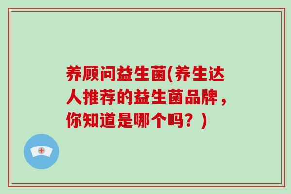 养顾问益生菌(养生达人推荐的益生菌品牌，你知道是哪个吗？)
