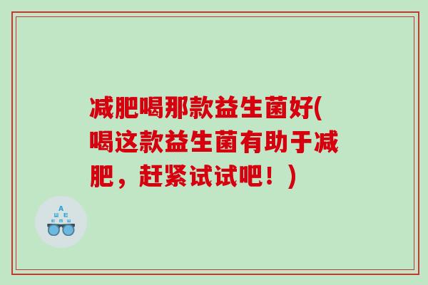 减肥喝那款益生菌好(喝这款益生菌有助于减肥，赶紧试试吧！)