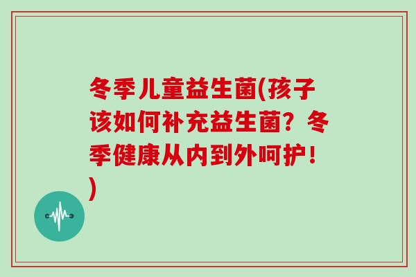 冬季儿童益生菌(孩子该如何补充益生菌？冬季健康从内到外呵护！)
