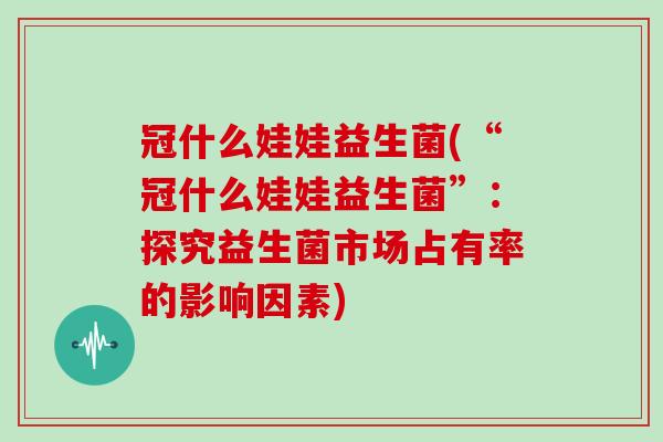 冠什么娃娃益生菌(“冠什么娃娃益生菌”：探究益生菌市场占有率的影响因素)