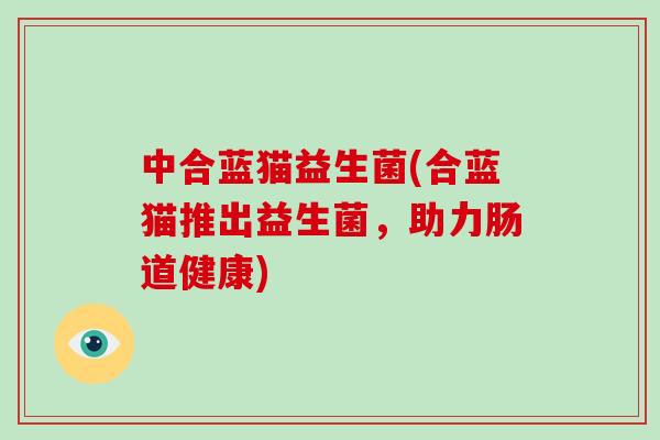 中合蓝猫益生菌(合蓝猫推出益生菌，助力肠道健康)