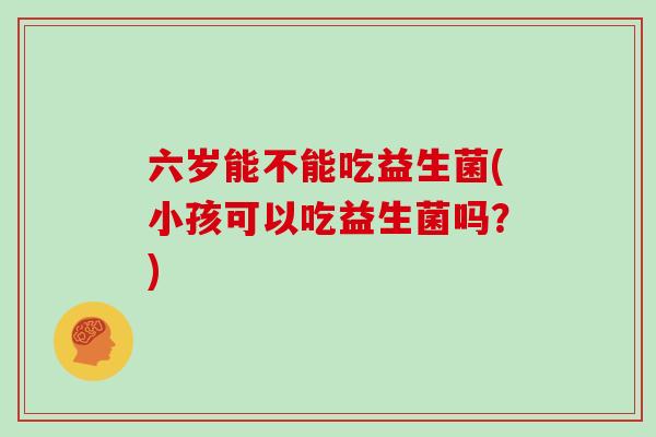 六岁能不能吃益生菌(小孩可以吃益生菌吗？)