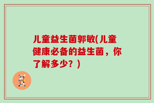 儿童益生菌郭敏(儿童健康必备的益生菌，你了解多少？)