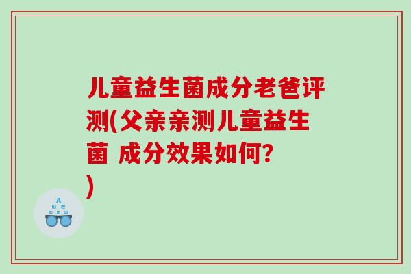 儿童益生菌成分老爸评测(父亲亲测儿童益生菌 成分效果如何？ )