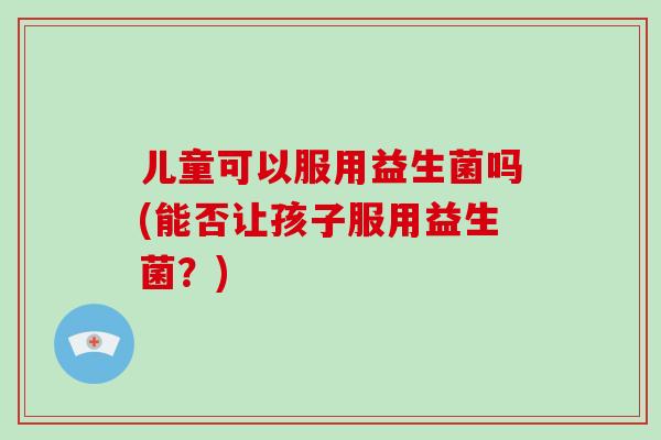儿童可以服用益生菌吗(能否让孩子服用益生菌？)